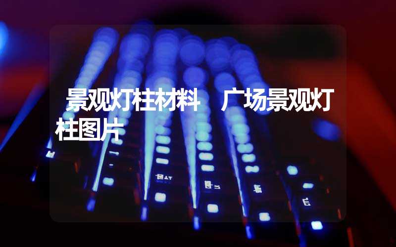 景观灯柱材料 广场景观灯柱图片
